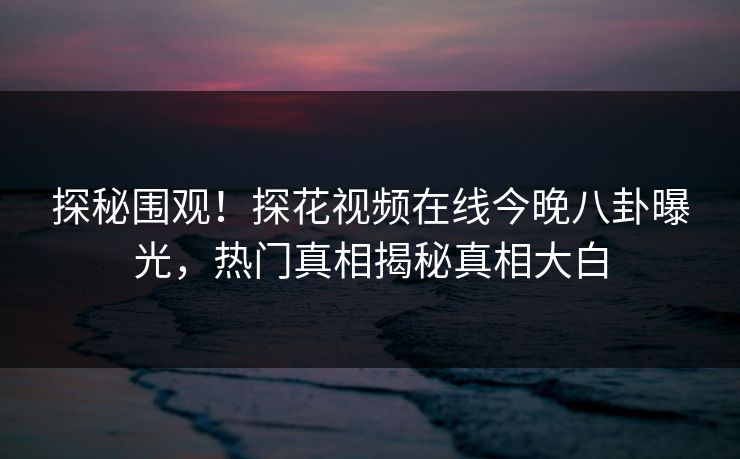 探秘围观！探花视频在线今晚八卦曝光，热门真相揭秘真相大白