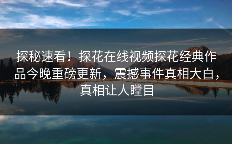 探秘速看！探花在线视频探花经典作品今晚重磅更新，震撼事件真相大白，真相让人瞠目