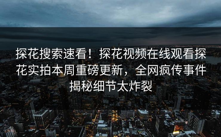 探花搜索速看！探花视频在线观看探花实拍本周重磅更新，全网疯传事件揭秘细节太炸裂