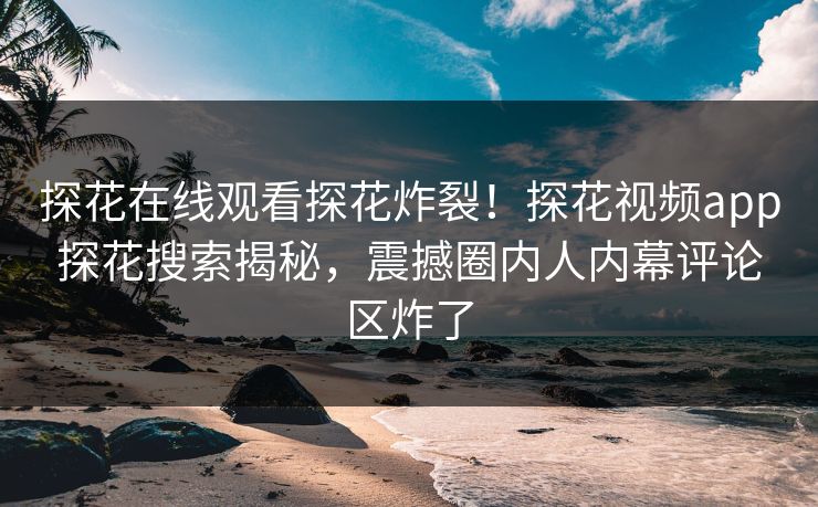 探花在线观看探花炸裂！探花视频app探花搜索揭秘，震撼圈内人内幕评论区炸了