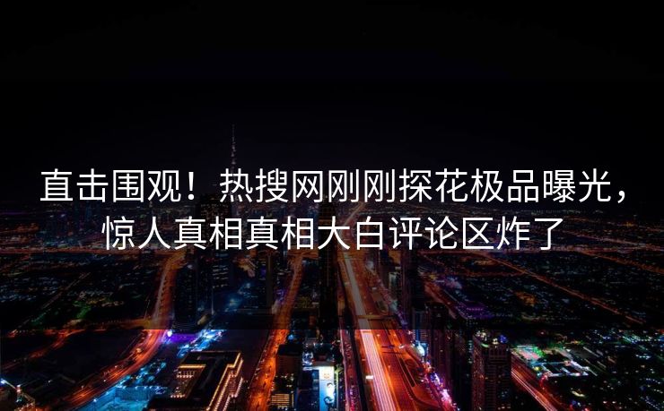直击围观！热搜网刚刚探花极品曝光，惊人真相真相大白评论区炸了
