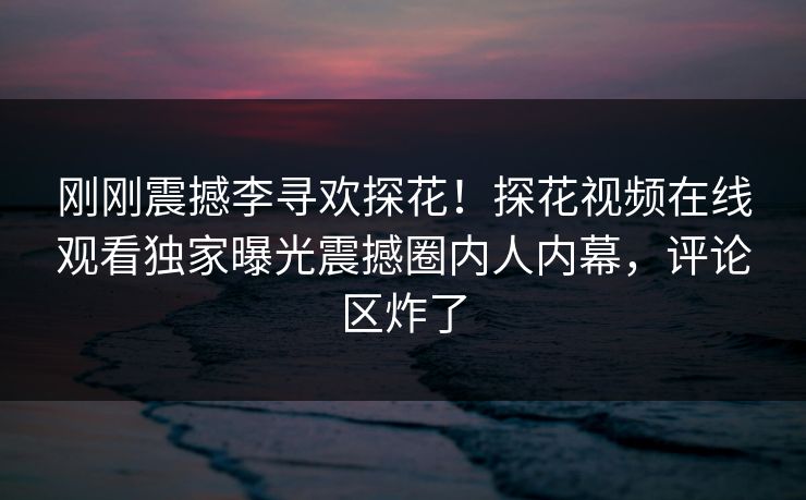 刚刚震撼李寻欢探花！探花视频在线观看独家曝光震撼圈内人内幕，评论区炸了