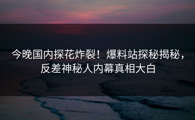 今晚国内探花炸裂！爆料站探秘揭秘，反差神秘人内幕真相大白