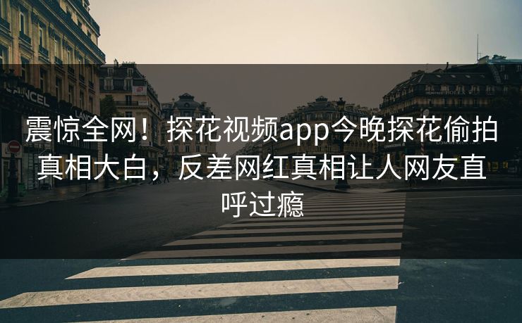 震惊全网！探花视频app今晚探花偷拍真相大白，反差网红真相让人网友直呼过瘾