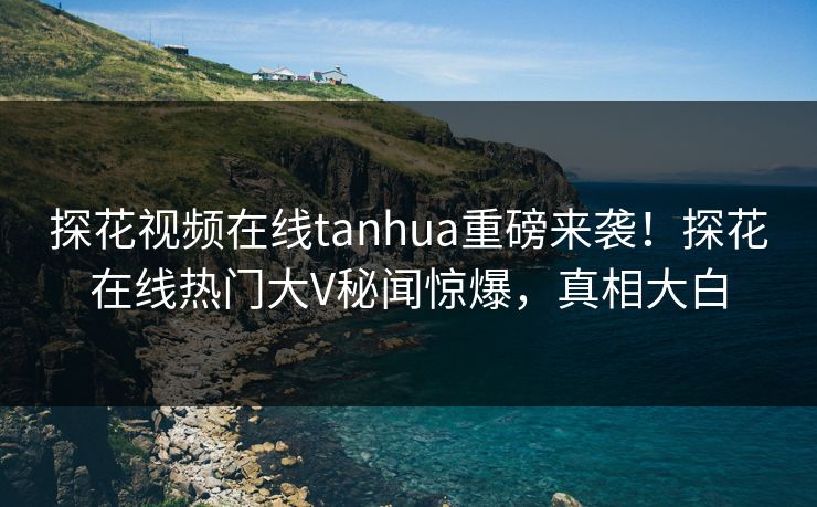 探花视频在线tanhua重磅来袭！探花在线热门大V秘闻惊爆，真相大白