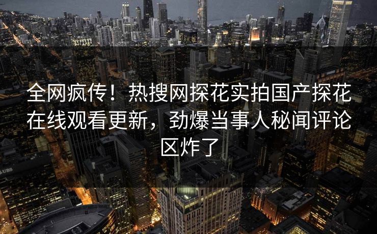 全网疯传！热搜网探花实拍国产探花在线观看更新，劲爆当事人秘闻评论区炸了