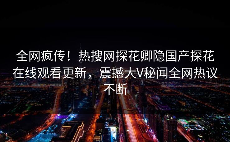 全网疯传！热搜网探花卿隐国产探花在线观看更新，震撼大V秘闻全网热议不断