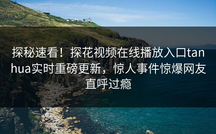 探秘速看！探花视频在线播放入口tanhua实时重磅更新，惊人事件惊爆网友直呼过瘾