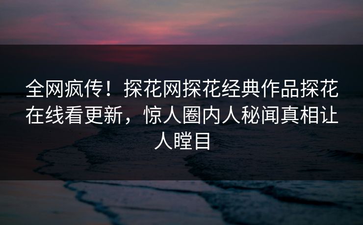全网疯传！探花网探花经典作品探花在线看更新，惊人圈内人秘闻真相让人瞠目