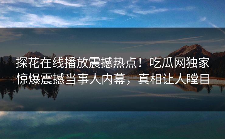 探花在线播放震撼热点！吃瓜网独家惊爆震撼当事人内幕，真相让人瞠目