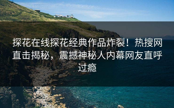 探花在线探花经典作品炸裂！热搜网直击揭秘，震撼神秘人内幕网友直呼过瘾