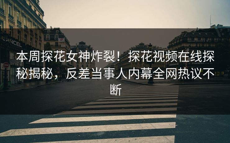本周探花女神炸裂！探花视频在线探秘揭秘，反差当事人内幕全网热议不断