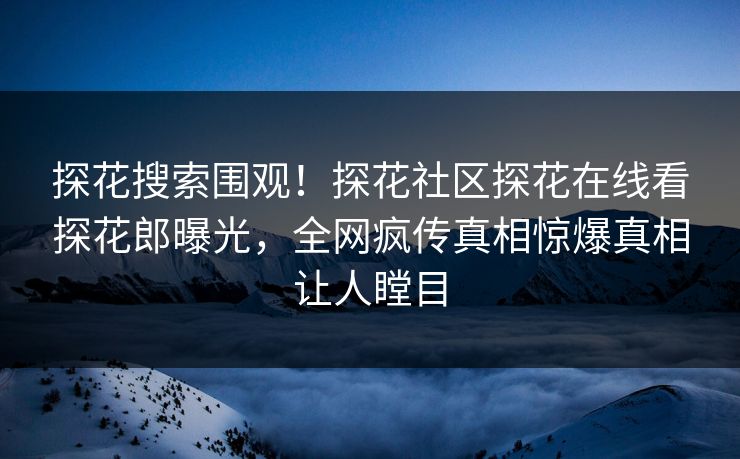 探花搜索围观！探花社区探花在线看探花郎曝光，全网疯传真相惊爆真相让人瞠目