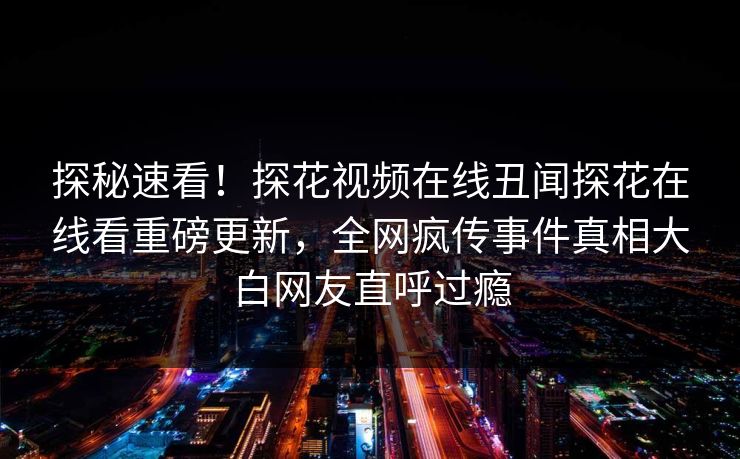 探秘速看！探花视频在线丑闻探花在线看重磅更新，全网疯传事件真相大白网友直呼过瘾