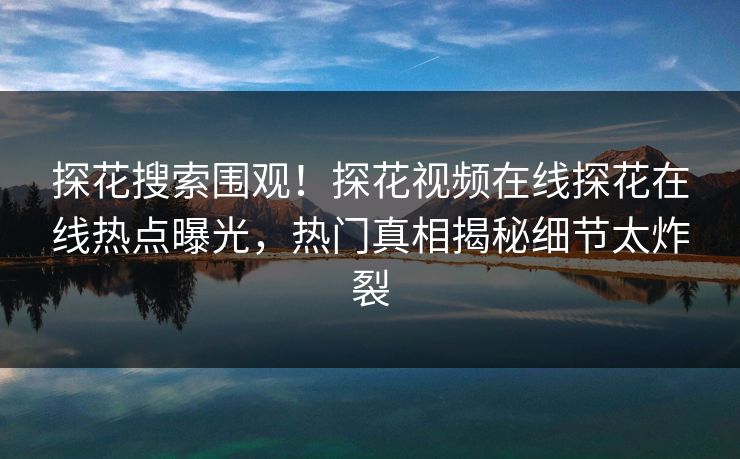 探花搜索围观！探花视频在线探花在线热点曝光，热门真相揭秘细节太炸裂