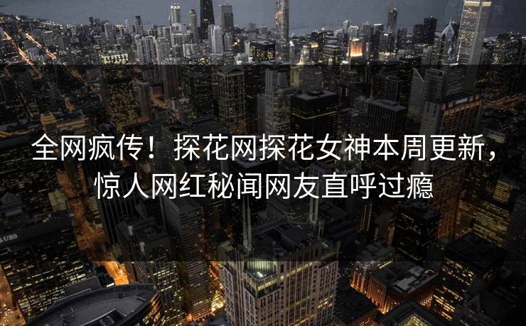 全网疯传！探花网探花女神本周更新，惊人网红秘闻网友直呼过瘾