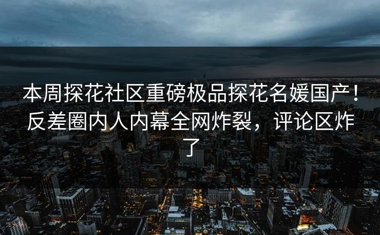 本周探花社区重磅极品探花名媛国产！反差圈内人内幕全网炸裂，评论区炸了