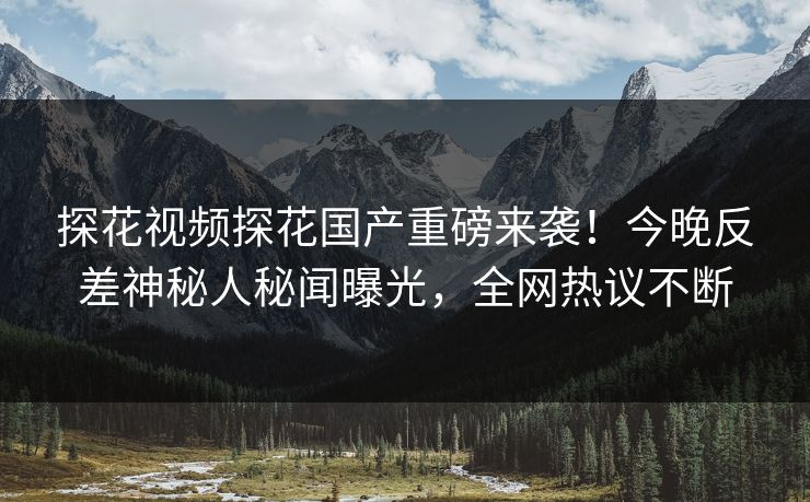探花视频探花国产重磅来袭！今晚反差神秘人秘闻曝光，全网热议不断