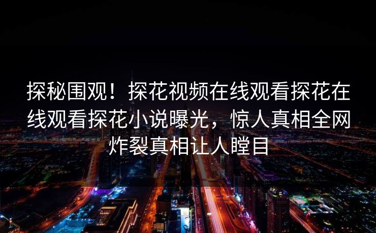 探秘围观！探花视频在线观看探花在线观看探花小说曝光，惊人真相全网炸裂真相让人瞠目