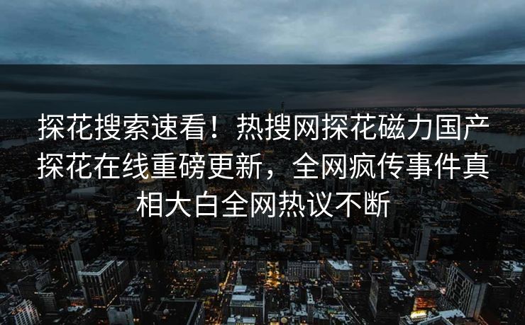 探花搜索速看！热搜网探花磁力国产探花在线重磅更新，全网疯传事件真相大白全网热议不断