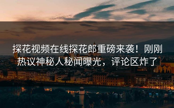 探花视频在线探花郎重磅来袭！刚刚热议神秘人秘闻曝光，评论区炸了