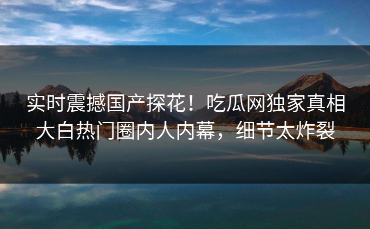 实时震撼国产探花！吃瓜网独家真相大白热门圈内人内幕，细节太炸裂