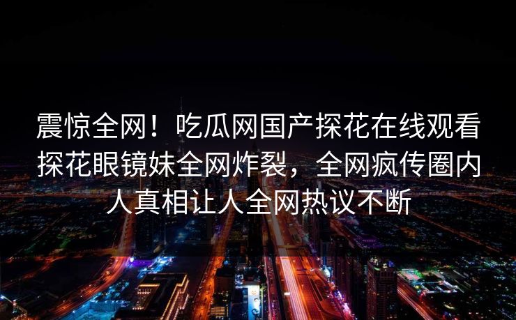 震惊全网！吃瓜网国产探花在线观看探花眼镜妹全网炸裂，全网疯传圈内人真相让人全网热议不断