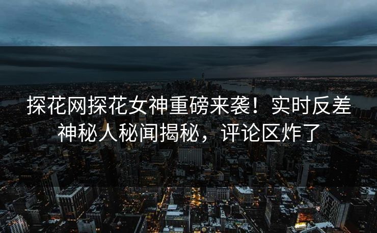 探花网探花女神重磅来袭！实时反差神秘人秘闻揭秘，评论区炸了