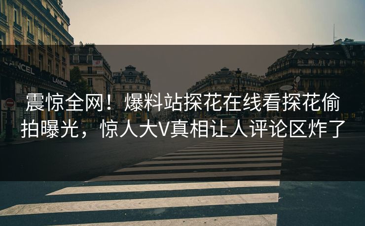 震惊全网！爆料站探花在线看探花偷拍曝光，惊人大V真相让人评论区炸了