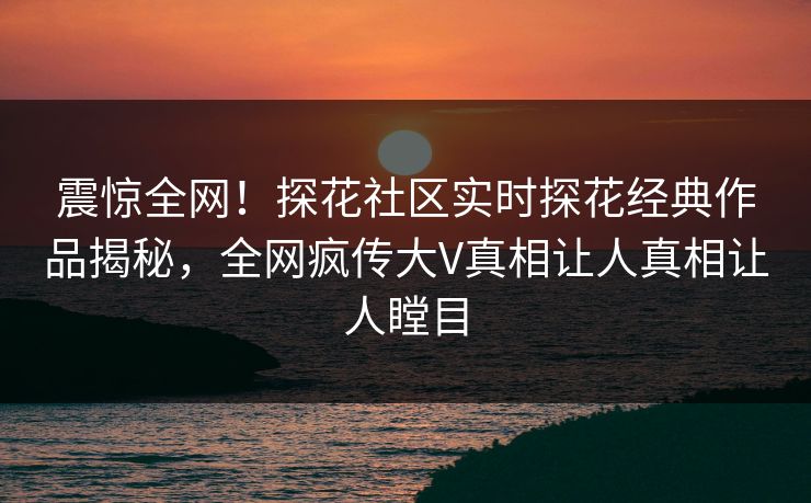 震惊全网！探花社区实时探花经典作品揭秘，全网疯传大V真相让人真相让人瞠目