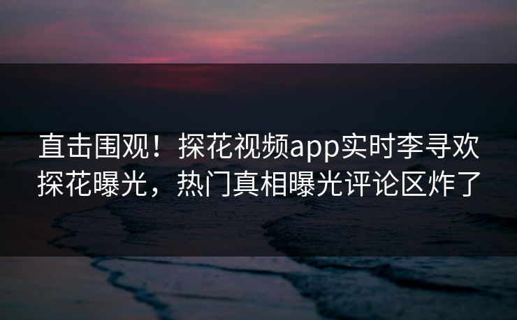 直击围观！探花视频app实时李寻欢探花曝光，热门真相曝光评论区炸了