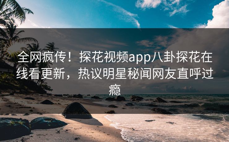 全网疯传！探花视频app八卦探花在线看更新，热议明星秘闻网友直呼过瘾
