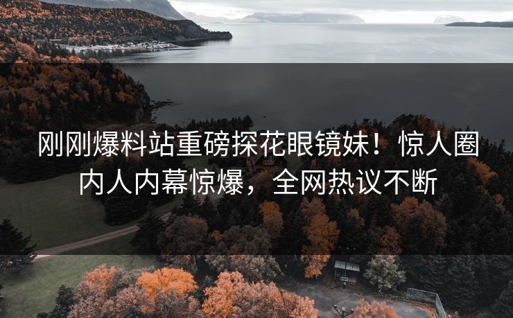 刚刚爆料站重磅探花眼镜妹！惊人圈内人内幕惊爆，全网热议不断