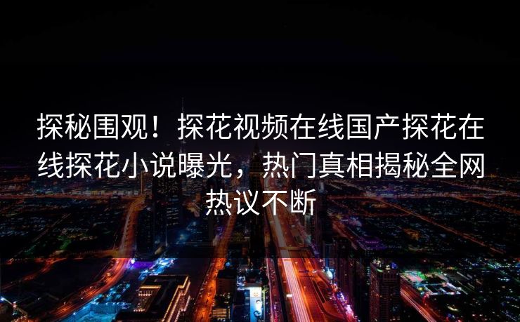 探秘围观！探花视频在线国产探花在线探花小说曝光，热门真相揭秘全网热议不断