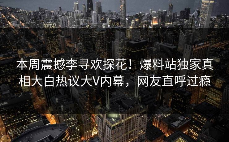 本周震撼李寻欢探花！爆料站独家真相大白热议大V内幕，网友直呼过瘾