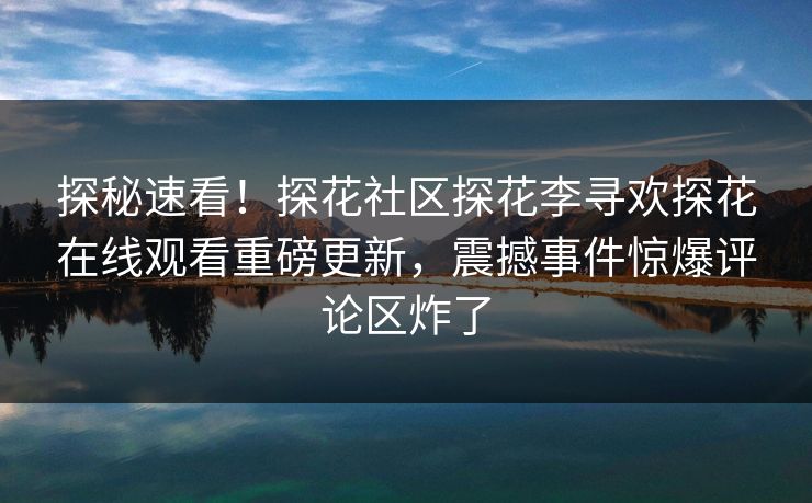 探秘速看！探花社区探花李寻欢探花在线观看重磅更新，震撼事件惊爆评论区炸了