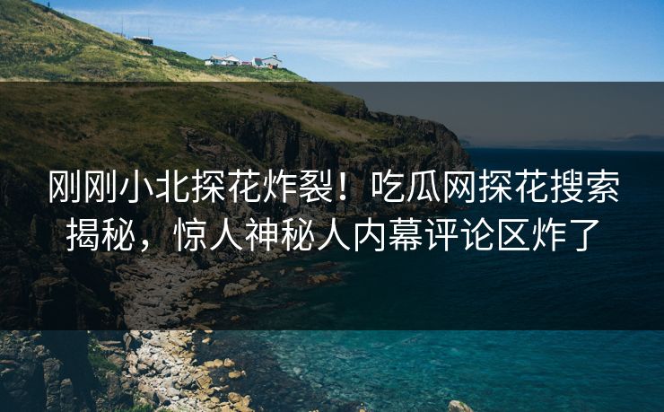 刚刚小北探花炸裂！吃瓜网探花搜索揭秘，惊人神秘人内幕评论区炸了