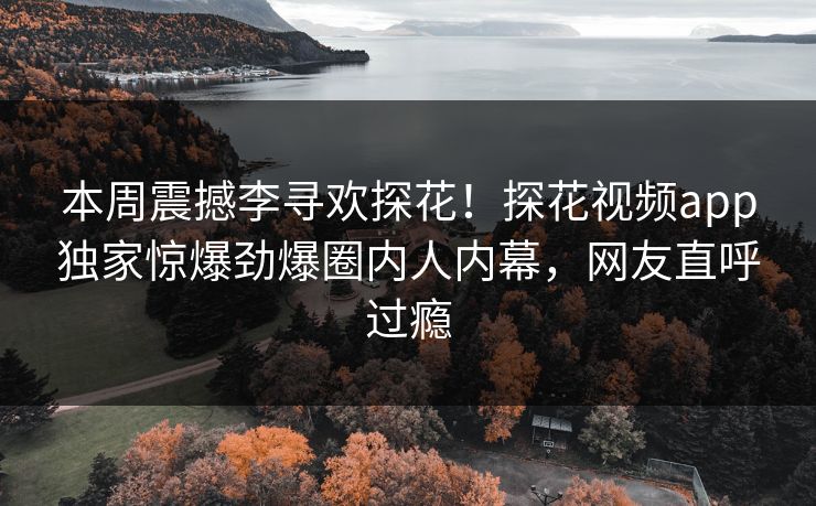 本周震撼李寻欢探花！探花视频app独家惊爆劲爆圈内人内幕，网友直呼过瘾