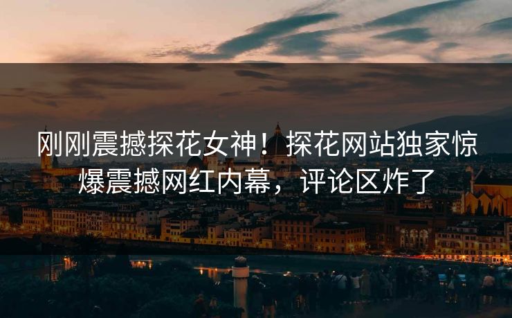 刚刚震撼探花女神！探花网站独家惊爆震撼网红内幕，评论区炸了