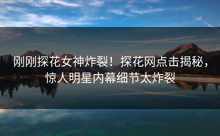 刚刚探花女神炸裂！探花网点击揭秘，惊人明星内幕细节太炸裂