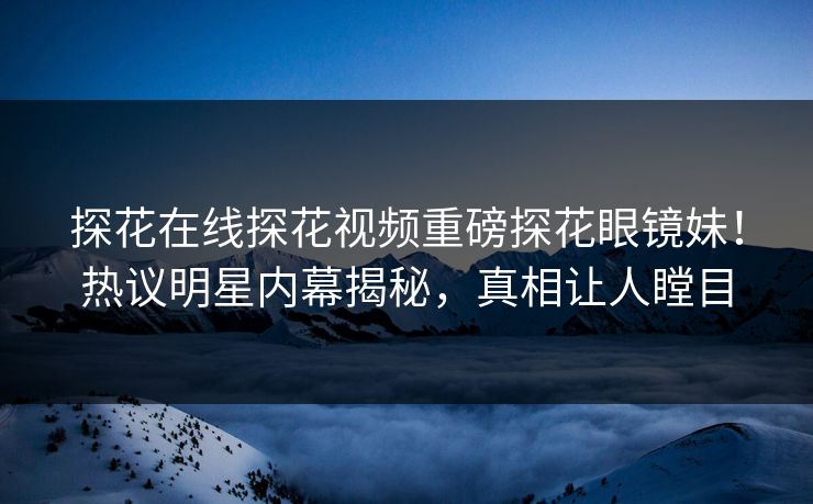 探花在线探花视频重磅探花眼镜妹！热议明星内幕揭秘，真相让人瞠目