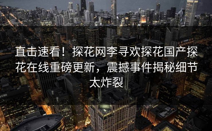 直击速看！探花网李寻欢探花国产探花在线重磅更新，震撼事件揭秘细节太炸裂