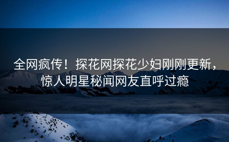 全网疯传！探花网探花少妇刚刚更新，惊人明星秘闻网友直呼过瘾