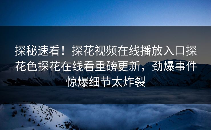 探秘速看！探花视频在线播放入口探花色探花在线看重磅更新，劲爆事件惊爆细节太炸裂
