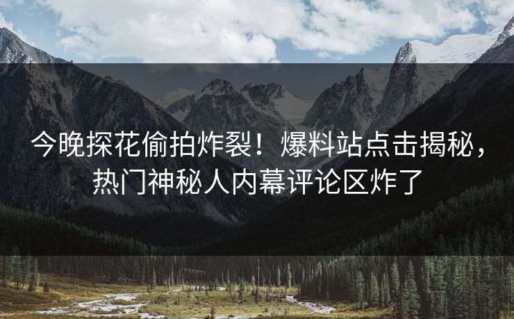 今晚探花偷拍炸裂！爆料站点击揭秘，热门神秘人内幕评论区炸了
