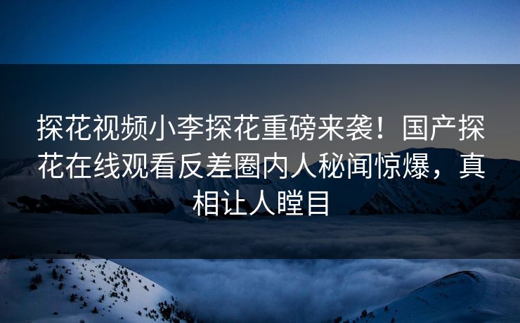 探花视频小李探花重磅来袭！国产探花在线观看反差圈内人秘闻惊爆，真相让人瞠目