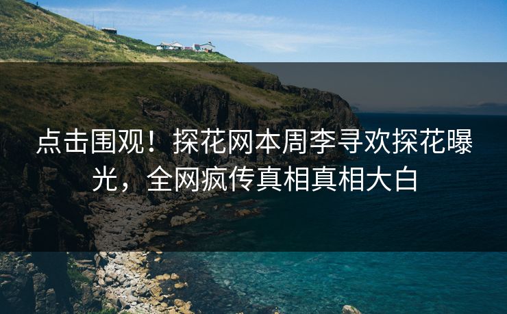 点击围观！探花网本周李寻欢探花曝光，全网疯传真相真相大白
