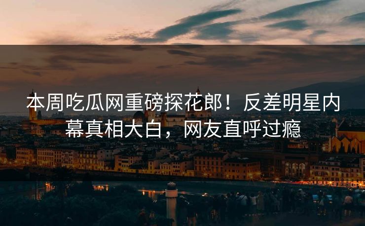 本周吃瓜网重磅探花郎！反差明星内幕真相大白，网友直呼过瘾