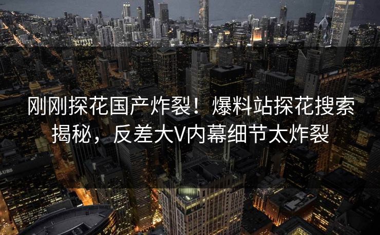 刚刚探花国产炸裂！爆料站探花搜索揭秘，反差大V内幕细节太炸裂