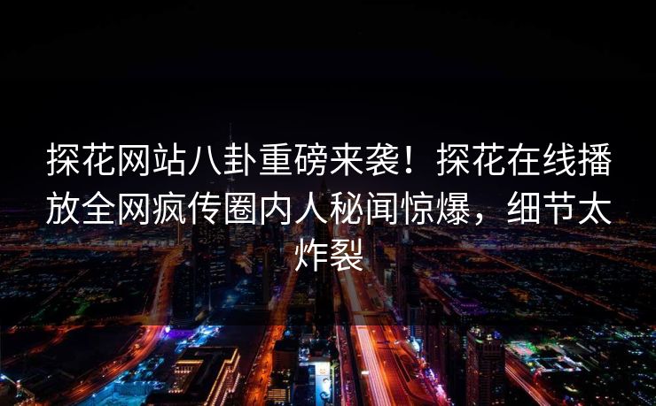 探花网站八卦重磅来袭！探花在线播放全网疯传圈内人秘闻惊爆，细节太炸裂